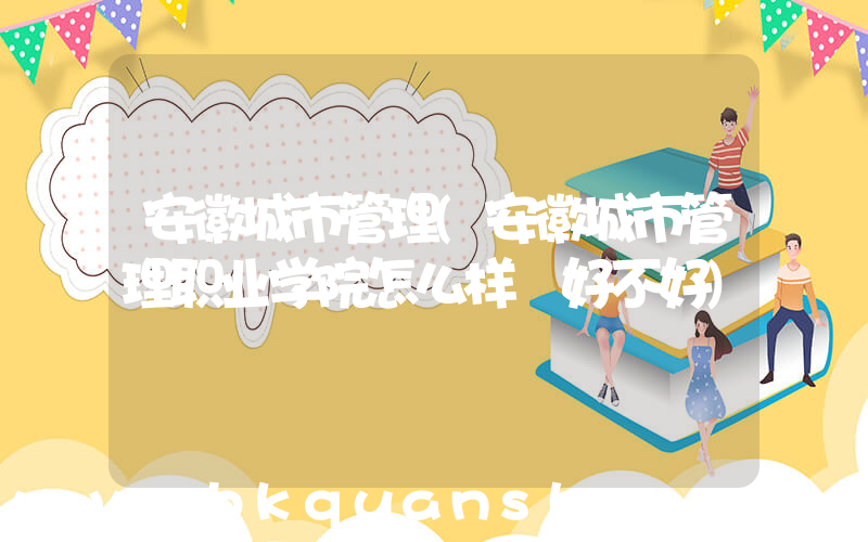 安徽城市管理(安徽城市管理职业学院怎么样 好不好)